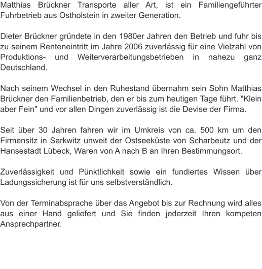 Matthias Brückner Transporte aller Art, ist ein Familiengeführter Fuhrbetrieb aus Ostholstein in zweiter Generation.  Dieter Brückner gründete in den 1980er Jahren den Betrieb und fuhr bis zu seinem Renteneintritt im Jahre 2006 zuverlässig für eine Vielzahl von Produktions- und Weiterverarbeitungsbetrieben in nahezu ganz Deutschland.   Nach seinem Wechsel in den Ruhestand übernahm sein Sohn Matthias Brückner den Familienbetrieb, den er bis zum heutigen Tage führt. "Klein aber Fein" und vor allen Dingen zuverlässig ist die Devise der Firma.   Seit über 30 Jahren fahren wir im Umkreis von ca. 500 km um den Firmensitz in Sarkwitz unweit der Ostseeküste von Scharbeutz und der Hansestadt Lübeck, Waren von A nach B an Ihren Bestimmungsort.   Zuverlässigkeit und Pünktlichkeit sowie ein fundiertes Wissen über Ladungssicherung ist für uns selbstverständlich.  Von der Terminabsprache über das Angebot bis zur Rechnung wird alles aus einer Hand geliefert und Sie finden jederzeit Ihren kompeten Ansprechpartner.